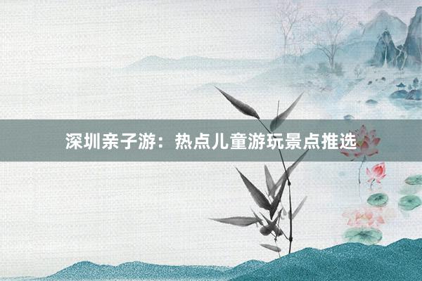 深圳亲子游：热点儿童游玩景点推选