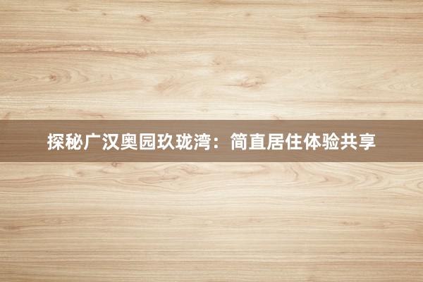探秘广汉奥园玖珑湾：简直居住体验共享